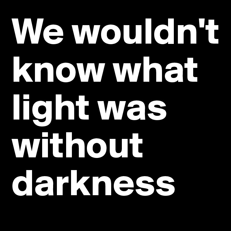 We wouldn't know what light was without darkness 
