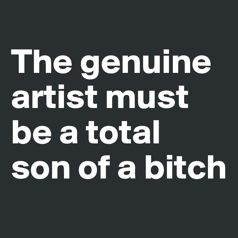 
The genuine artist must be a total son of a bitch