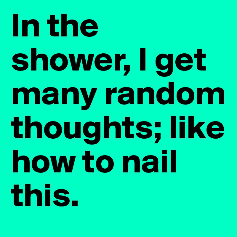In the shower, I get many random thoughts; like how to nail this.