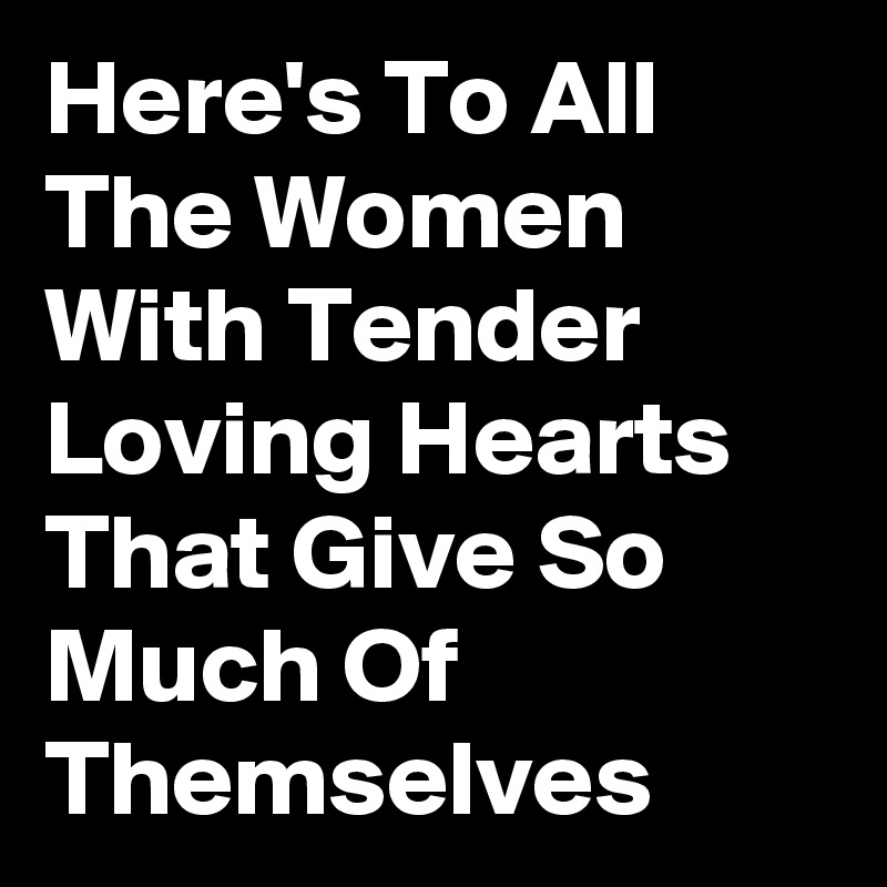 Here's To All The Women With Tender Loving Hearts That Give So Much Of Themselves 