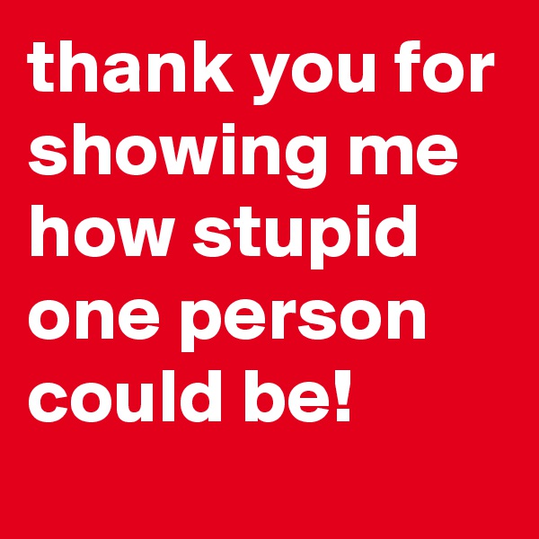 thank you for showing me how stupid one person could be!