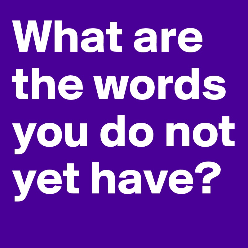 What are the words you do not yet have?
