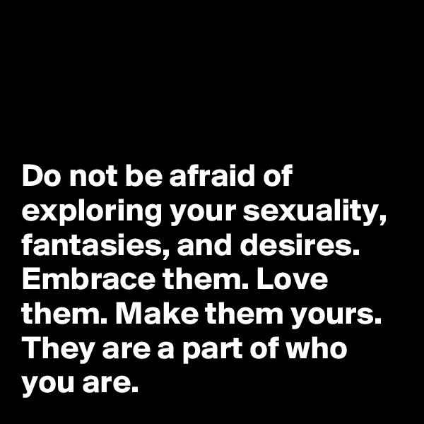 



Do not be afraid of exploring your sexuality, fantasies, and desires. Embrace them. Love them. Make them yours. They are a part of who you are.