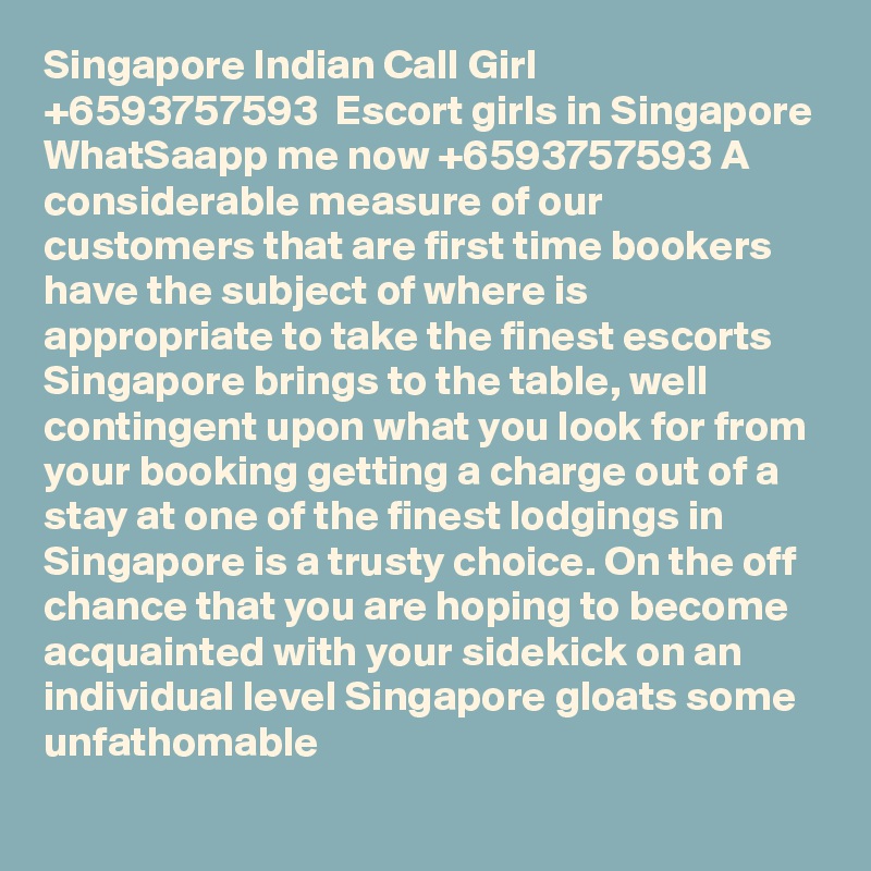 Singapore Indian Call Girl  +6593757593  Escort girls in Singapore WhatSaapp me now +6593757593 A considerable measure of our customers that are first time bookers have the subject of where is appropriate to take the finest escorts Singapore brings to the table, well contingent upon what you look for from your booking getting a charge out of a stay at one of the finest lodgings in Singapore is a trusty choice. On the off chance that you are hoping to become acquainted with your sidekick on an individual level Singapore gloats some unfathomable