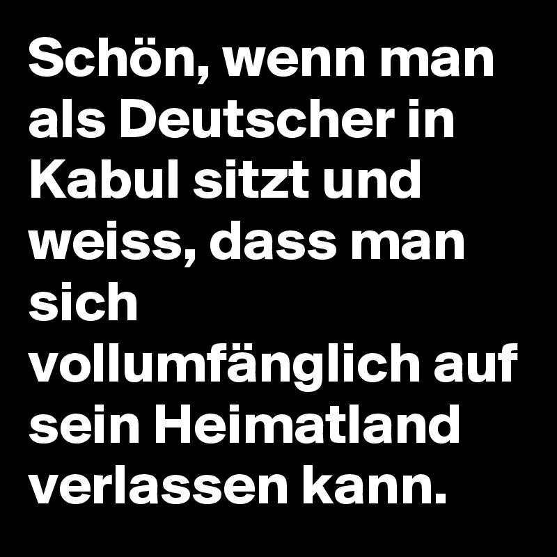 Schön, wenn man als Deutscher in Kabul sitzt und weiss, dass man sich vollumfänglich auf sein Heimatland verlassen kann. 