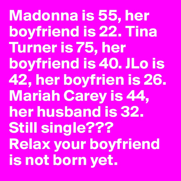 Madonna is 55, her boyfriend is 22. Tina Turner is 75, her boyfriend is 40. JLo is 42, her boyfrien is 26. Mariah Carey is 44, her husband is 32. Still single???
Relax your boyfriend is not born yet. 