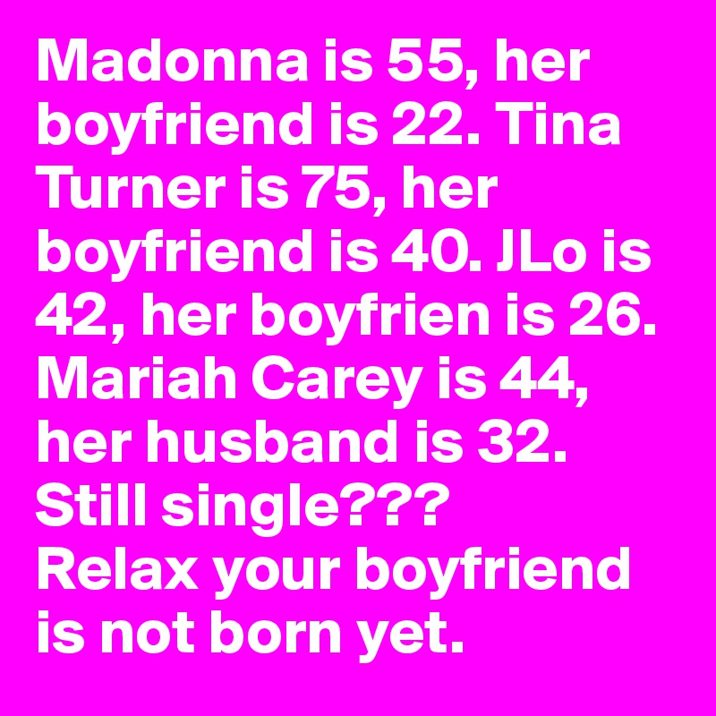 Madonna is 55, her boyfriend is 22. Tina Turner is 75, her boyfriend is 40. JLo is 42, her boyfrien is 26. Mariah Carey is 44, her husband is 32. Still single???
Relax your boyfriend is not born yet. 