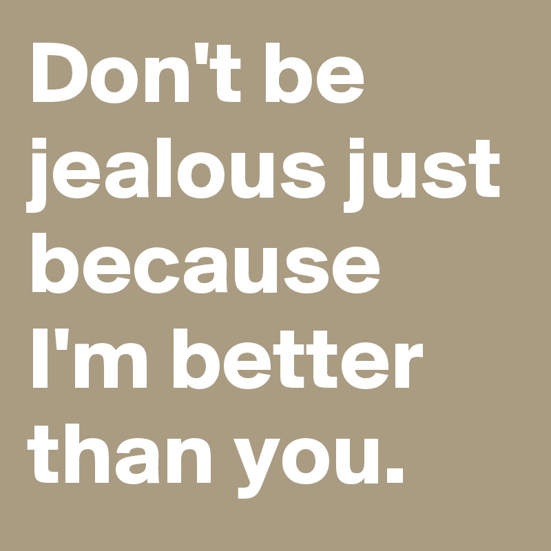 Don't be jealous just because I'm better than you.