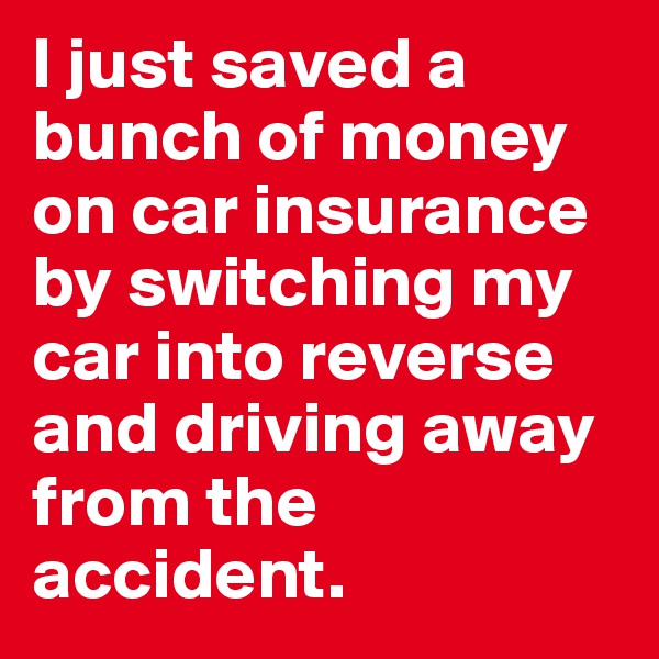 I just saved a bunch of money on car insurance by switching my car into reverse and driving away from the accident.