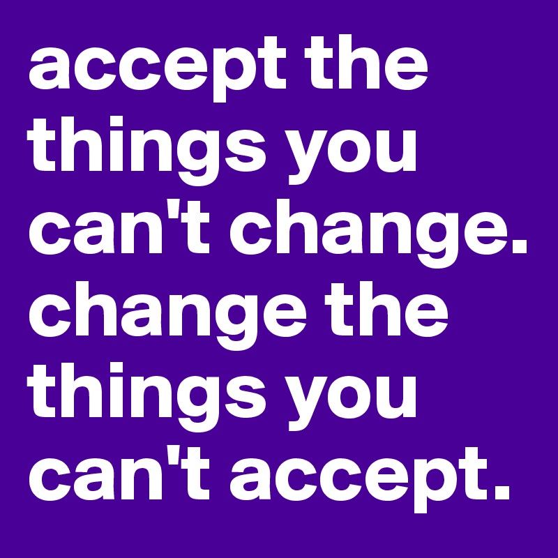 accept the things you can't change. change the things you can't accept. 