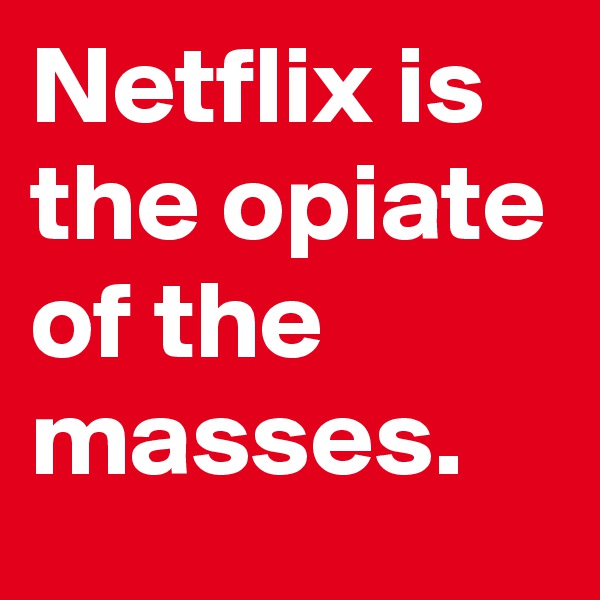 Netflix is the opiate of the masses.