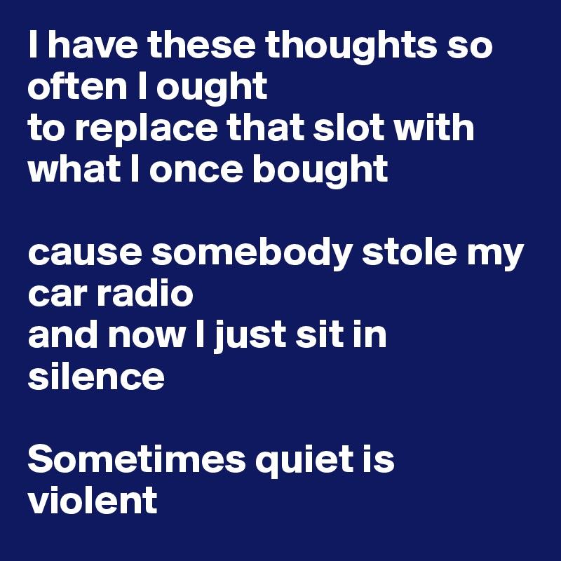 I have these thoughts so often I ought 
to replace that slot with what I once bought

cause somebody stole my car radio 
and now I just sit in silence

Sometimes quiet is violent