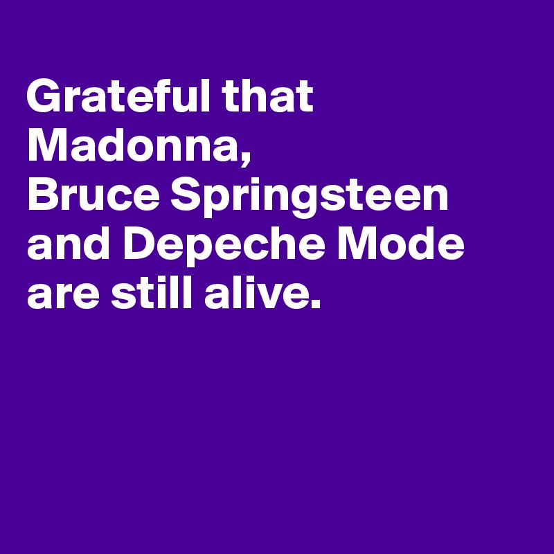 
Grateful that Madonna, 
Bruce Springsteen 
and Depeche Mode are still alive. 



