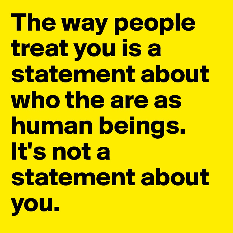 The way people treat you is a statement about who the are as human beings.
It's not a statement about you.