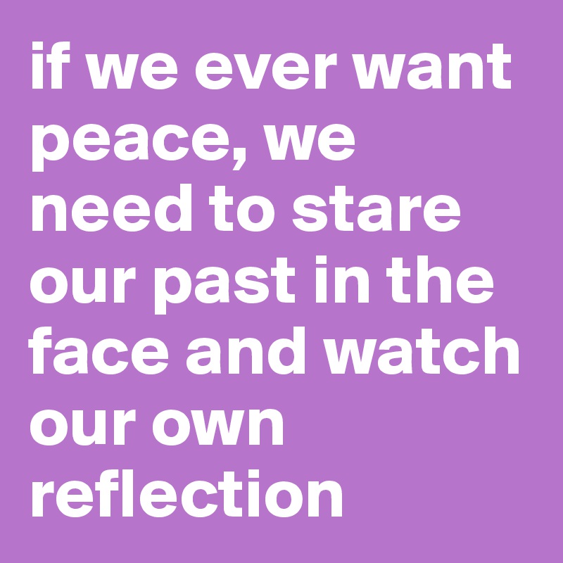 if we ever want peace, we need to stare our past in the face and watch our own reflection
