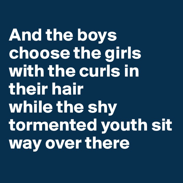 
And the boys choose the girls with the curls in their hair 
while the shy tormented youth sit way over there
