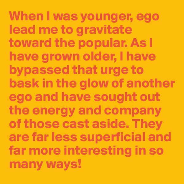 When I was younger, ego lead me to gravitate toward the popular. As I have grown older, I have bypassed that urge to bask in the glow of another ego and have sought out the energy and company of those cast aside. They are far less superficial and far more interesting in so many ways!