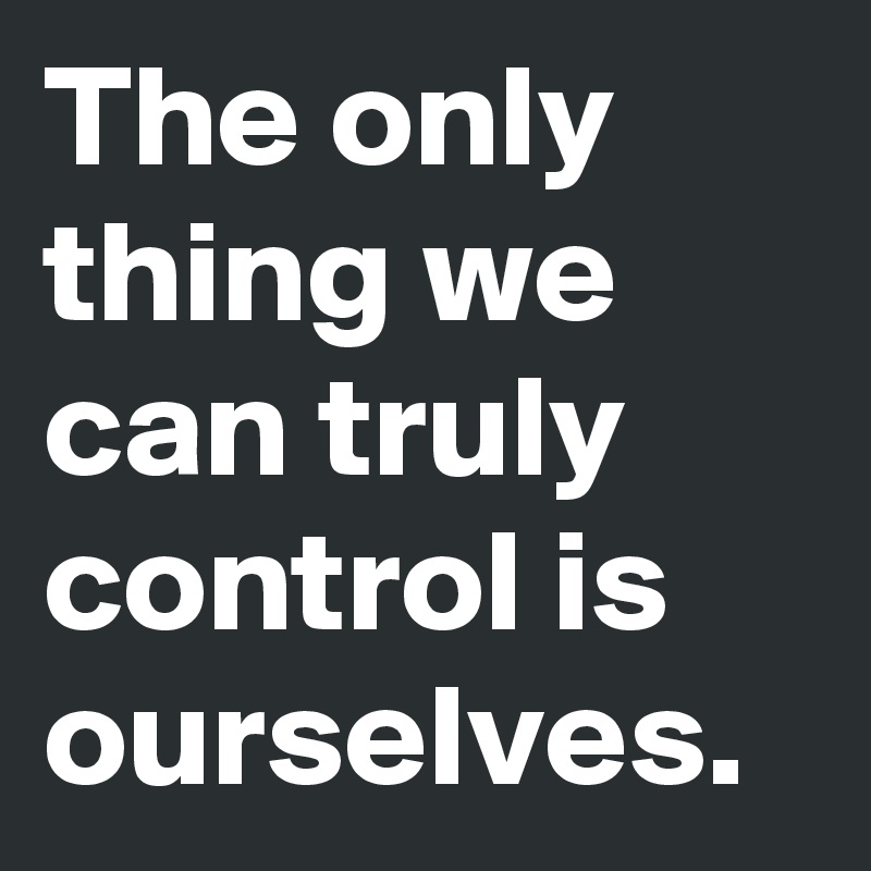 The only thing we can truly control is ourselves.