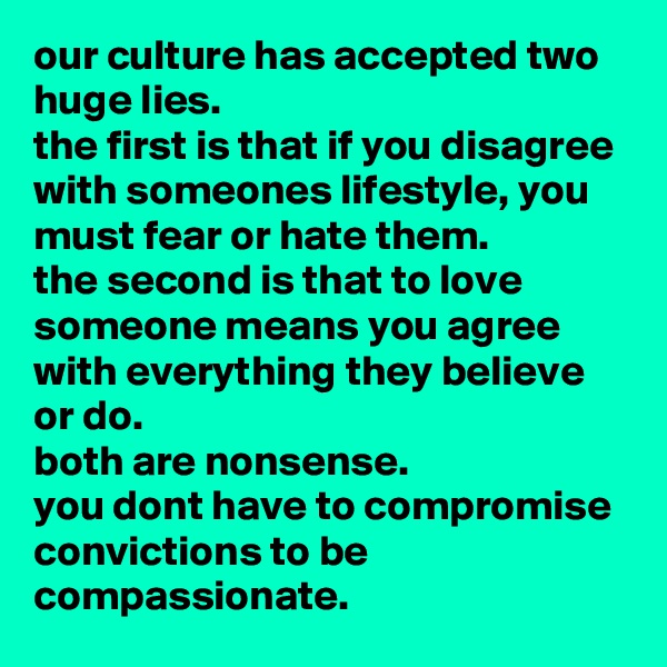 our culture has accepted two huge lies. 
the first is that if you disagree with someones lifestyle, you must fear or hate them. 
the second is that to love someone means you agree with everything they believe or do. 
both are nonsense. 
you dont have to compromise convictions to be compassionate.