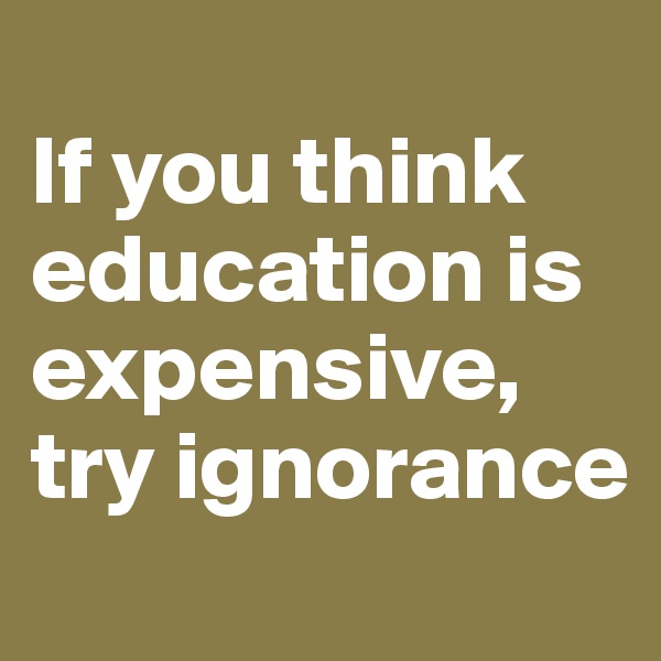
If you think education is expensive, try ignorance