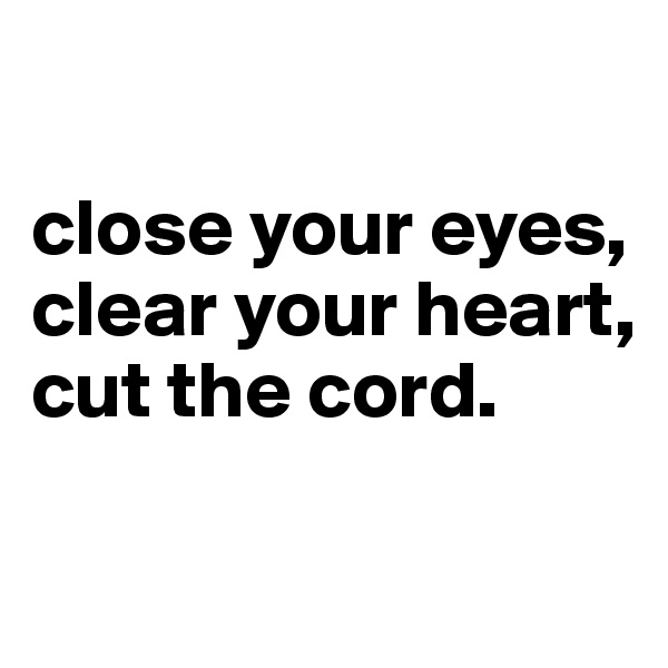 

close your eyes,
clear your heart,
cut the cord.

