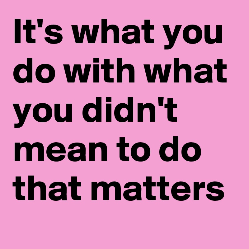 It's what you do with what you didn't mean to do that matters