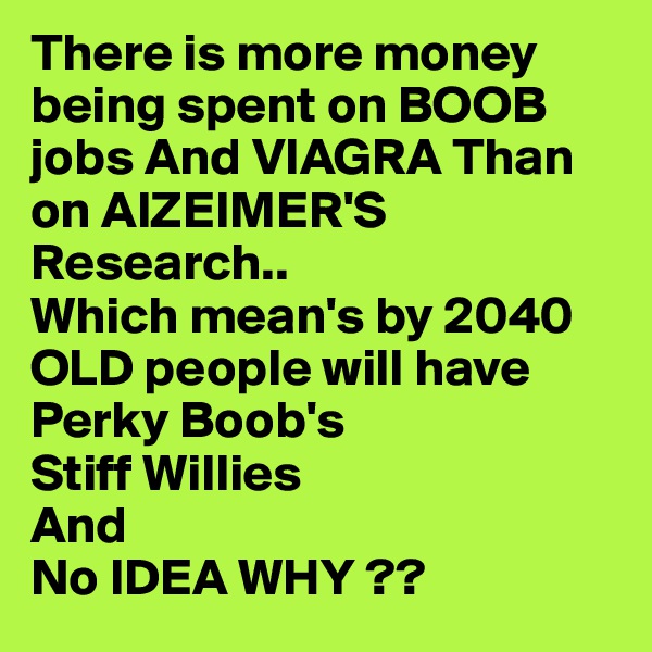 There is more money being spent on BOOB jobs And VIAGRA Than on AlZEIMER'S
Research..
Which mean's by 2040 OLD people will have 
Perky Boob's
Stiff Willies
And 
No IDEA WHY ??