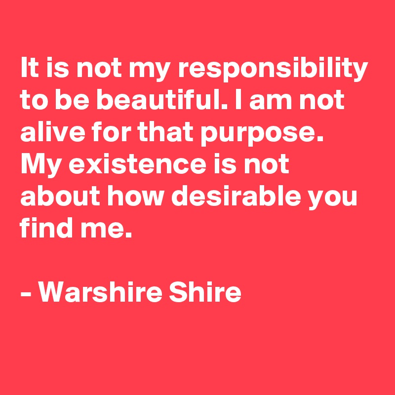 
It is not my responsibility to be beautiful. I am not alive for that purpose. My existence is not about how desirable you find me.

- Warshire Shire
