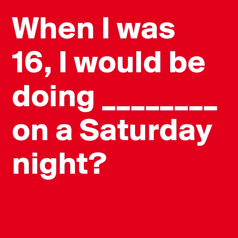 When I was 16, I would be doing ________ on a Saturday night?
