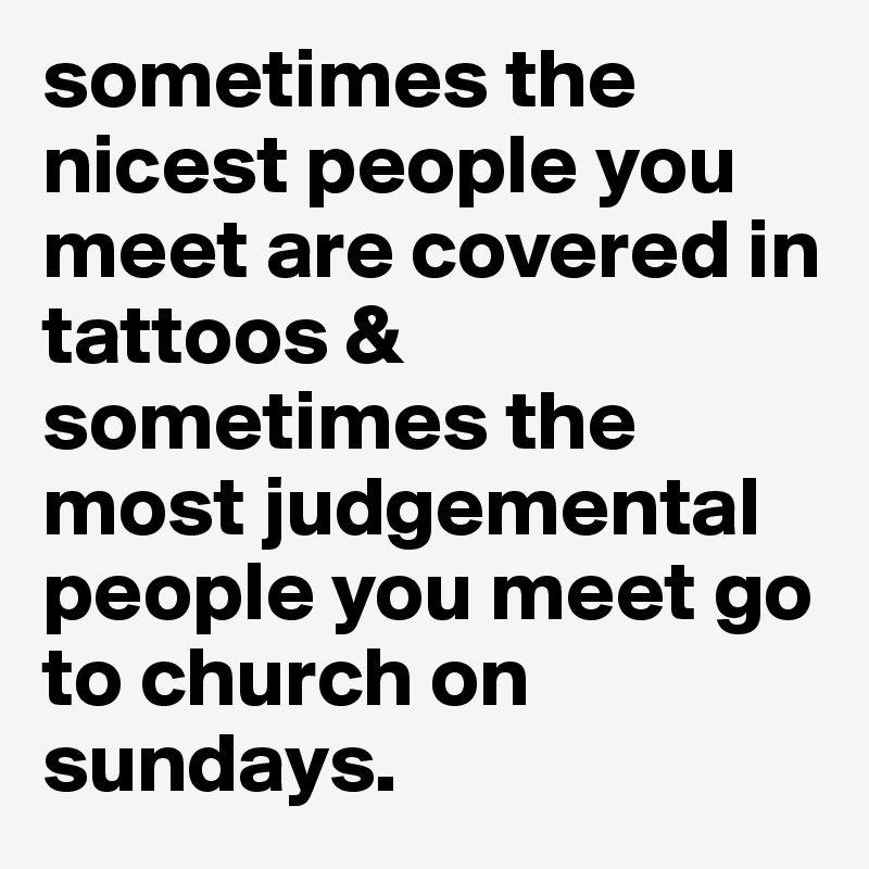 sometimes the nicest people you meet are covered in tattoos & sometimes the most judgemental people you meet go to church on sundays. 