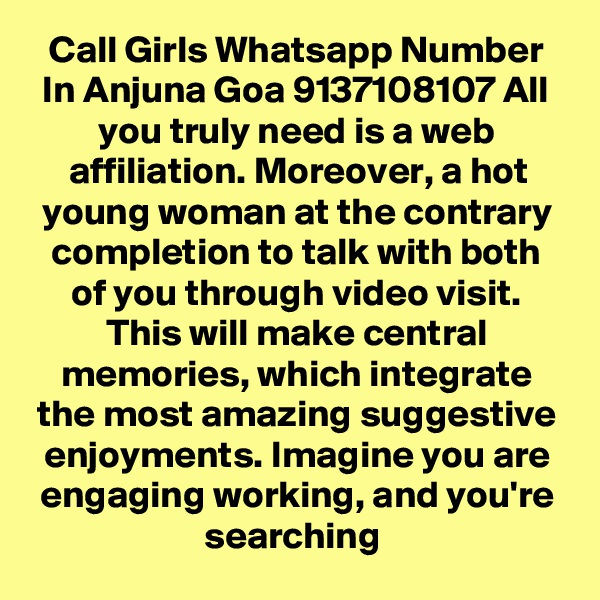 Call Girls Whatsapp Number In Anjuna Goa 9137108107 All you truly need is a web affiliation. Moreover, a hot young woman at the contrary completion to talk with both of you through video visit. This will make central memories, which integrate the most amazing suggestive enjoyments. Imagine you are engaging working, and you're searching 