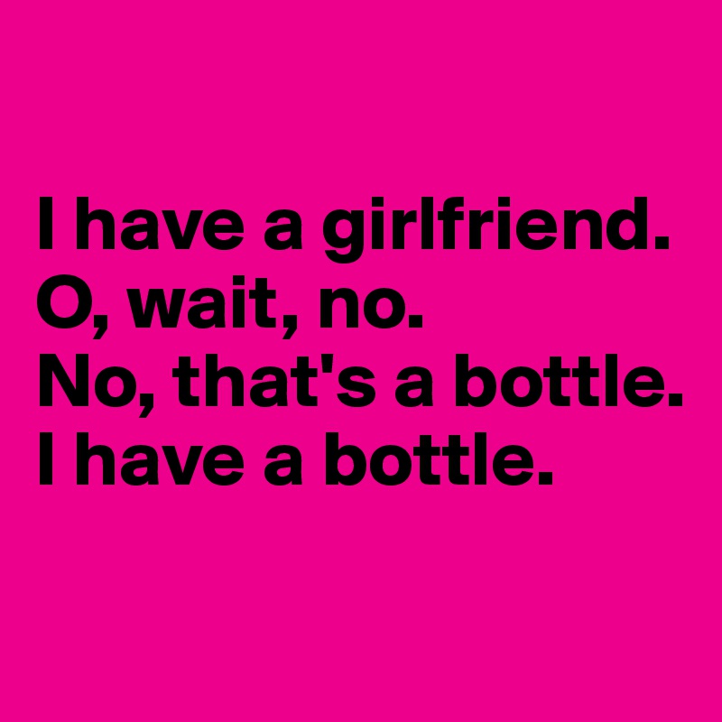 

I have a girlfriend. 
O, wait, no.
No, that's a bottle. 
I have a bottle.

