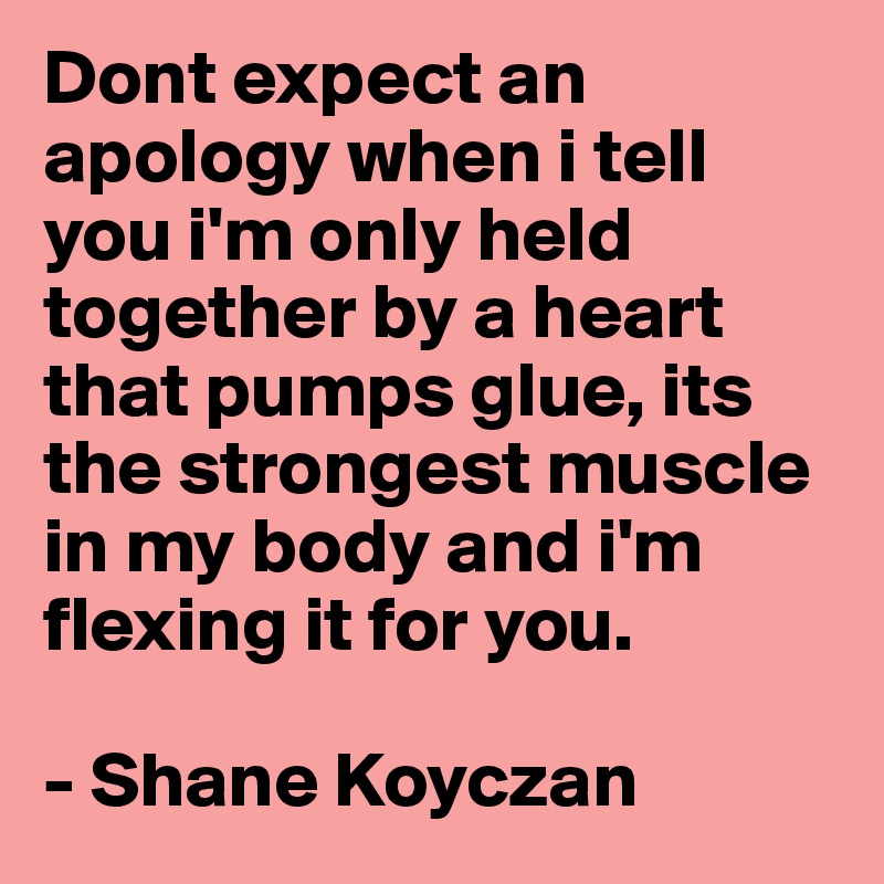 Dont expect an apology when i tell you i'm only held together by a heart that pumps glue, its the strongest muscle in my body and i'm flexing it for you.

- Shane Koyczan
