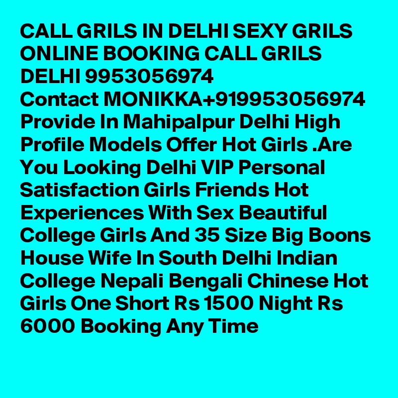 CALL GRILS IN DELHI SEXY GRILS ONLINE BOOKING CALL GRILS DELHI 9953056974
Contact MONIKKA+919953056974
Provide In Mahipalpur Delhi High Profile Models Offer Hot Girls .Are You Looking Delhi VIP Personal Satisfaction Girls Friends Hot Experiences With Sex Beautiful College Girls And 35 Size Big Boons House Wife In South Delhi Indian College Nepali Bengali Chinese Hot Girls One Short Rs 1500 Night Rs 6000 Booking Any Time