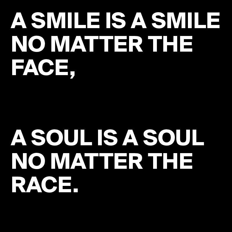 A SMILE IS A SMILE NO MATTER THE 
FACE,


A SOUL IS A SOUL NO MATTER THE RACE.