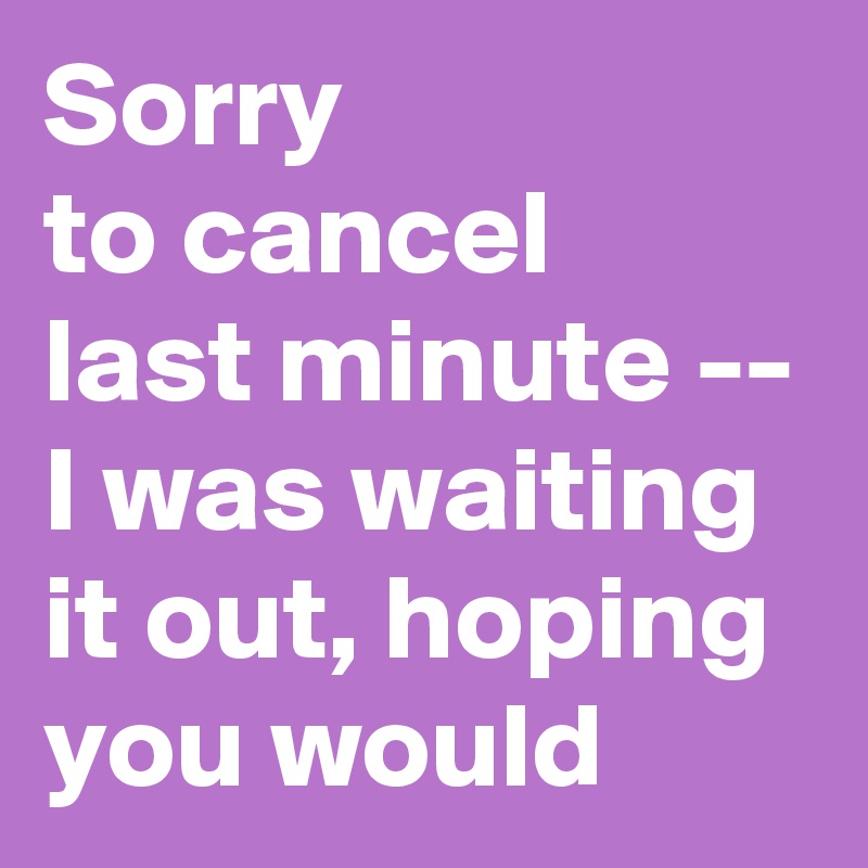 Sorry 
to cancel 
last minute -- I was waiting it out, hoping you would 