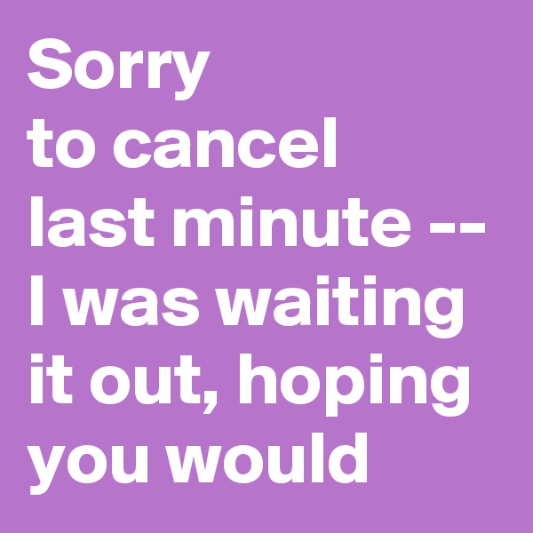 Sorry 
to cancel 
last minute -- I was waiting it out, hoping you would 