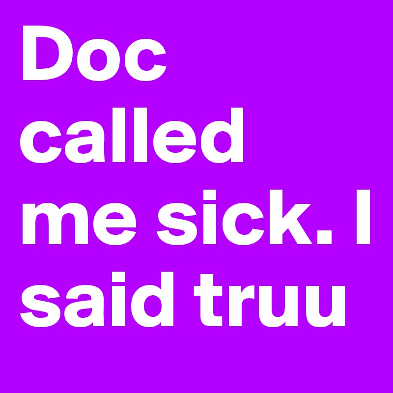 Doc called me sick. I said truu 