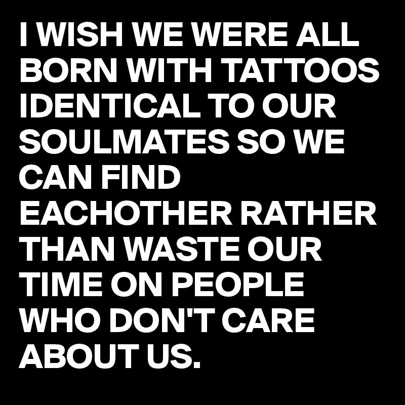 I WISH WE WERE ALL BORN WITH TATTOOS IDENTICAL TO OUR SOULMATES SO WE CAN FIND EACHOTHER RATHER THAN WASTE OUR TIME ON PEOPLE WHO DON'T CARE ABOUT US.