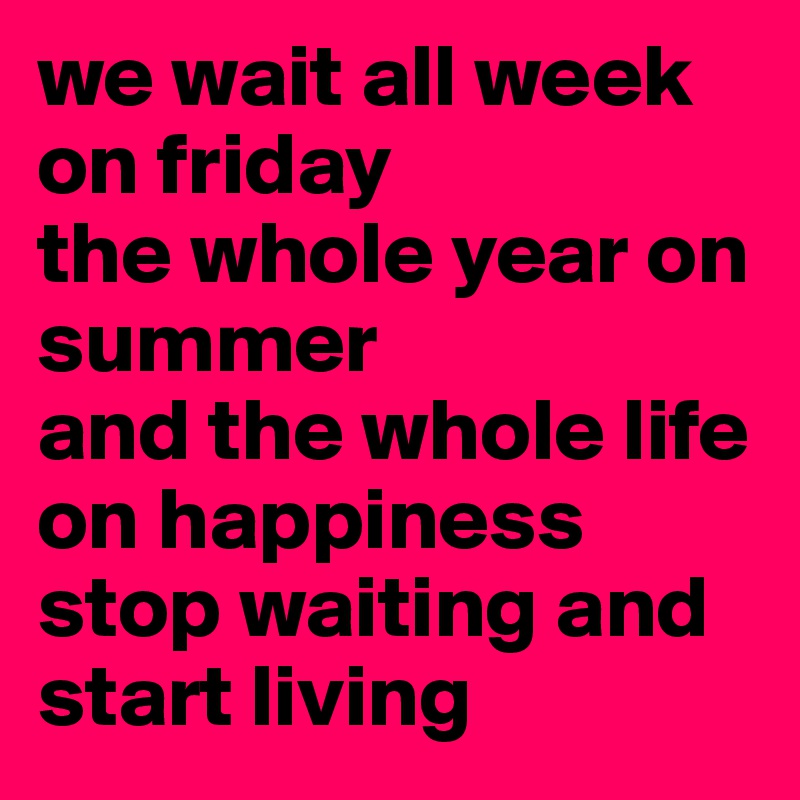 we wait all week on friday
the whole year on summer
and the whole life on happiness 
stop waiting and start living 