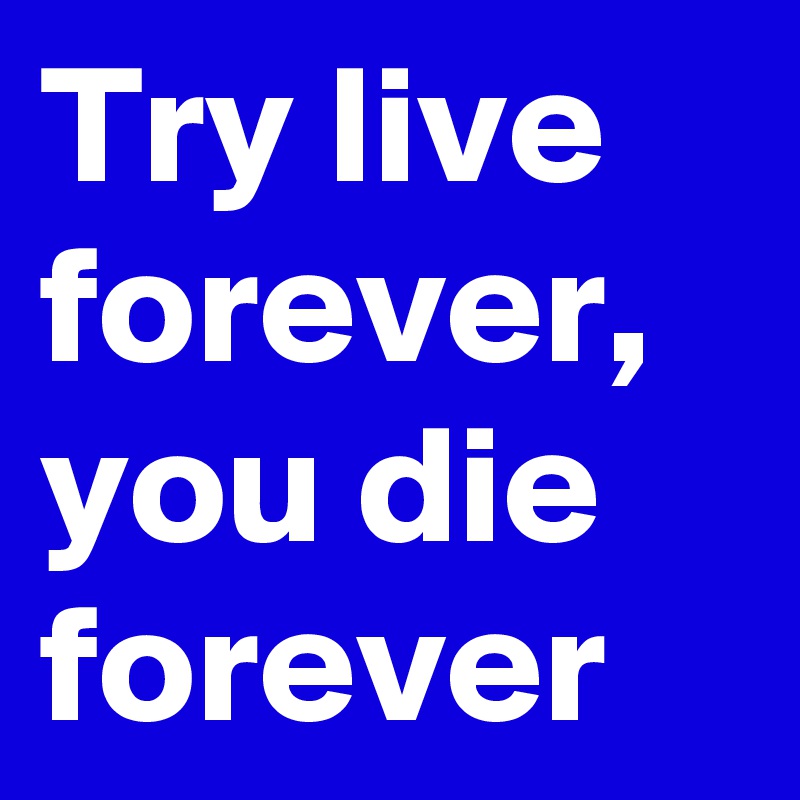 Try live forever,
you die
forever