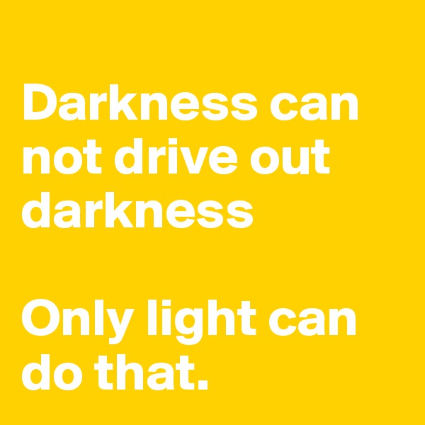
Darkness can not drive out darkness 

Only light can do that.