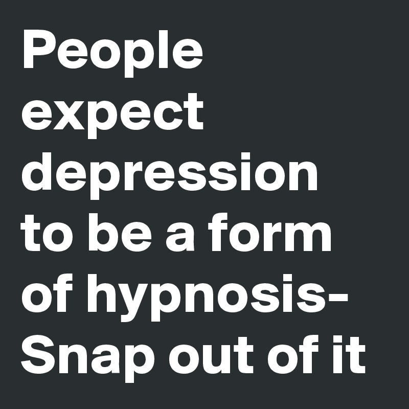 People expect depression to be a form of hypnosis- Snap out of it