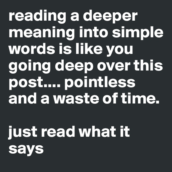 reading a deeper meaning into simple words is like you going deep over this post.... pointless and a waste of time. 

just read what it says 