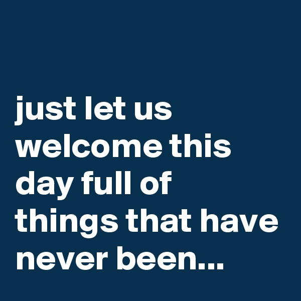 

just let us welcome this day full of things that have never been...