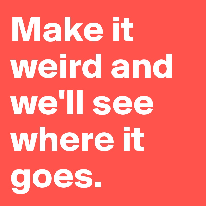 Make it weird and we'll see where it goes.