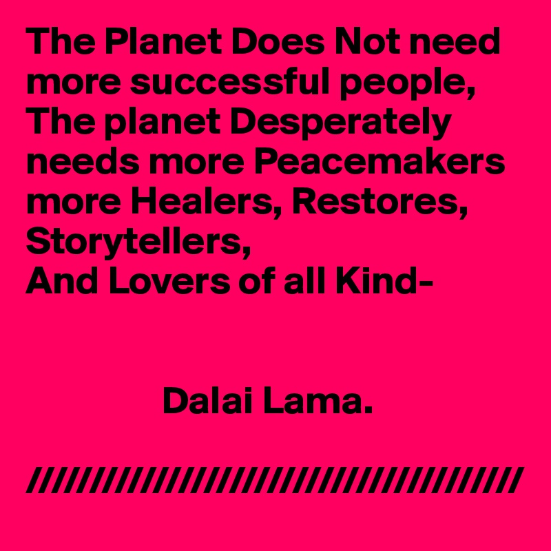 The Planet Does Not need more successful people,
The planet Desperately needs more Peacemakers   more Healers, Restores,
Storytellers,
And Lovers of all Kind-
      

                 Dalai Lama.

///////////////////////////////////////