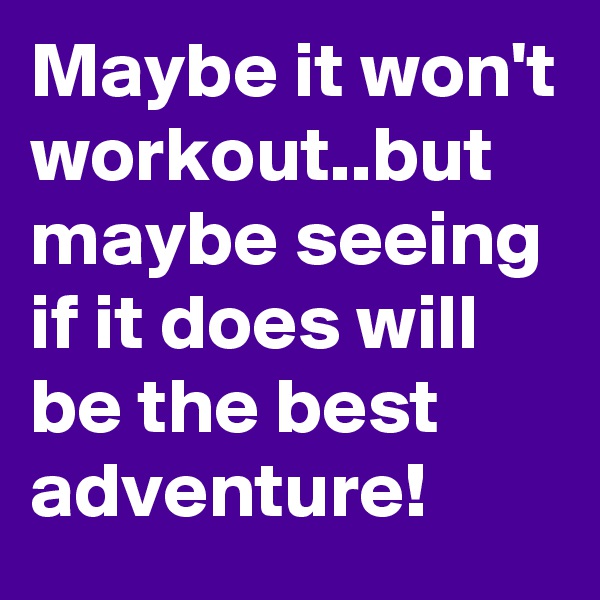 Maybe it won't workout..but maybe seeing if it does will be the best adventure!