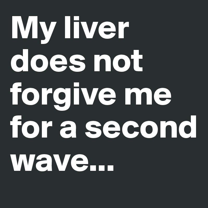 My liver does not forgive me for a second wave...