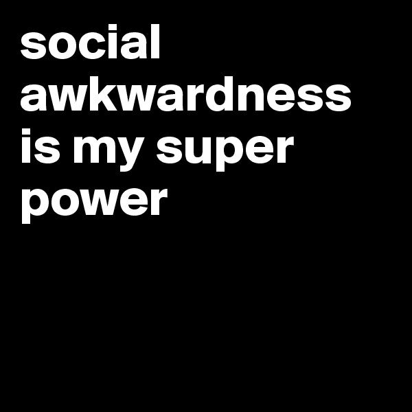 social awkwardness is my super power


